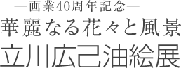 —画業40周年記念— 華麗なる花々と風景 立川広己 油絵展
